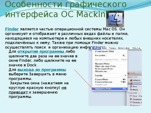 Особенности графического интерфейса ОС Mackintosh Finder является частью операционной системы Mac OS. Он организует и отображает в различных видах файлы и папки, находящиеся на компьютере и любых внешних носителях, подключённых к нему. Также при помощи Finder можно осуществлять поиск и организацию информации Для открытия программы либо щелкните два раза на ее значке в окне Finder, либо щелкните на ее значке в Dock . Для выхода из программы выберите Завершить в меню программы.   Закрытие окна (нажатием на круглую красную кнопку) не приводит к завершению программы. 