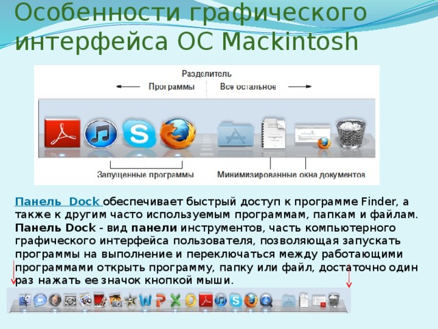 Особенности графического интерфейса ОС Mackintosh Панель Dock обеспечивает быстрый доступ к программе Finder, а также к другим часто используемым программам, папкам и файлам. Панель Dock  - вид  панели  инструментов, часть компьютерного графического интерфейса пользователя, позволяющая запускать программы на выполнение и переключаться между работающими программами открыть программу, папку или файл, достаточно один раз нажать ее значок кнопкой мыши. 
