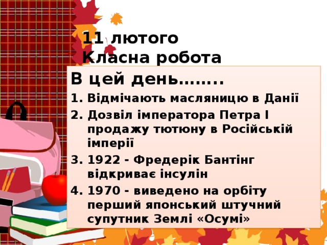 11 лютого  Класна робота В цей день…….. Відмічають масляницю в Данії Дозвіл імператора Петра I продажу тютюну в Російській імперії 1922 - Фредерік Бантінг відкриває інсулін 1970 - виведено на орбіту перший японський штучний супутник Землі «Осумі»  