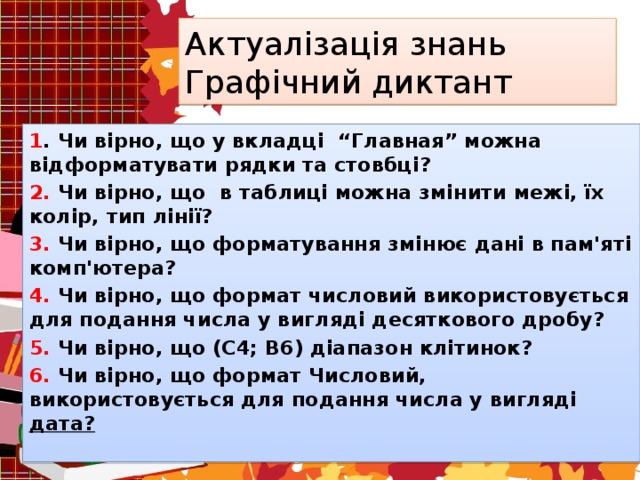 Актуалізація знань  Графічний диктант 1 . Чи вірно, що у вкладці “Главная” можна відформатувати рядки та стовбці? 2. Чи вірно, що в таблиці можна змінити межі, їх колір, тип лінії? 3. Чи вірно, що форматування змінює дані в пам'яті комп'ютера? 4. Чи вірно, що формат числовий використовується для подання числа у вигляді десяткового дробу? 5. Чи вірно, що (С4; В6) діапазон клітинок? 6. Чи вірно, що формат Числовий, використовується для подання числа у вигляді дата?  