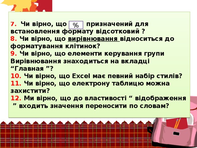 7. Чи вірно, що призначений для встановлення формату відсотковий ?  8. Чи вірно, що вирівнювання відноситься до форматування клітинок?  9. Чи вірно, що елементи керування групи Вирівнювання знаходиться на вкладці  “Главная ”?  10. Чи вірно, що Excel має певний набір стилів?  11. Чи вірно, що електрону таблицю можна захистити?  12. Ми вірно, що до властивості “ відображення ” входить значення переносити по словам?   % 