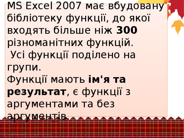 MS Excel 2007 має вбудовану бібліотеку функції, до якої входять більше ніж 300 різноманітних функцій.  Усі функції поділено на групи. Функції мають ім'я та результат , є функції з аргументами та без аргументів. 