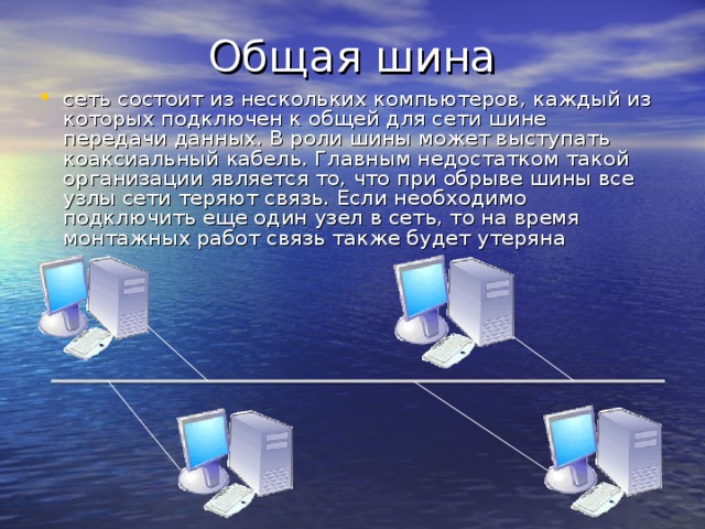 Общая шина сеть состоит из нескольких компьютеров, каждый из которых подключен к общей для сети шине передачи данных. В роли шины может выступать коаксиальный кабель. Главным недостатком такой организации является то, что при обрыве шины все узлы сети теряют связь. Если необходимо подключить еще один узел в сеть, то на время монтажных работ связь также будет утеряна 