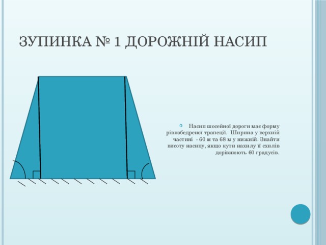 Зупинка № 1 Дорожній насип Насип шосейної дороги має форму рівнобедреної трапеції. Ширина у верхній частині - 60 м та 68 м у нижній. Знайти висоту насипу, якщо кути нахилу її схилів дорівнюють 60 градусів. 