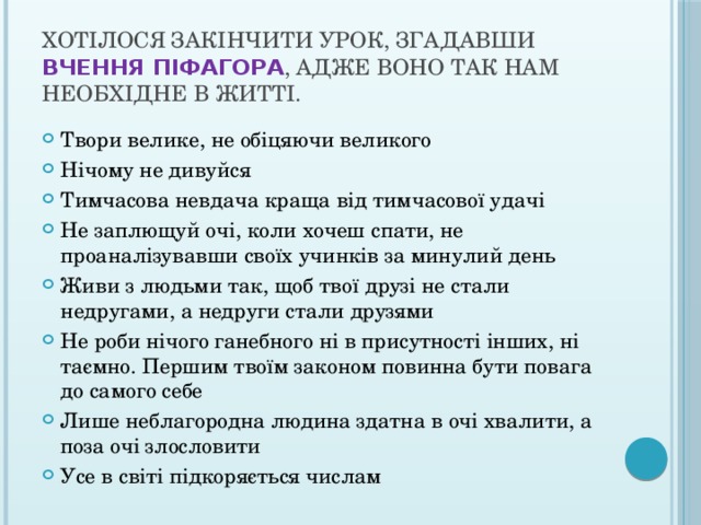 Хотілося закінчити урок, згадавши  вчення Піфагора , адже воно так нам необхідне в житті. Твори велике, не обіцяючи великого Нічому не дивуйся Тимчасова невдача краща від тимчасової удачі Не заплющуй очі, коли хочеш спати, не проаналізувавши своїх учинків за минулий день Живи з людьми так, щоб твої друзі не стали недругами, а недруги стали друзями Не роби нічого ганебного ні в присутності інших, ні таємно. Першим твоїм законом повинна бути повага до самого себе Лише неблагородна людина здатна в очі хвалити, а поза очі злословити Усе в світі підкоряється числам 