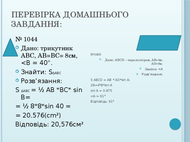 Перевірка домашнього завдання: № 1050 Дано: АВСD – паралелограм, АВ=4м, AD=8м. Знайти: Розв‘язання: S ABCD = AB * AD*sin A; 28=4*8*sin A sin A = 0.875 Відповідь: 61° № 1044 Дано: трикутник АВС, АВ=ВС= 8см, Знайти: S ΔABC Розв‘язання: S ΔABC = ½ AB *BC* sin B= = ½ 8*8*sin 40 = = 20.576(cm²) Відповідь: 20,576см² 