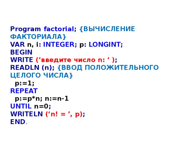 Program factorial; {ВЫЧИСЛЕНИЕ ФАКТОРИАЛА} VAR  n, i : INTEGER; p : LONGINT; BEGIN WRITE (‘введите число n: ‘ ) ; READLN (n) ; {ВВОД ПОЛОЖИТЕЛЬНОГО ЦЕЛОГО ЧИСЛА}  p:=1; REPEAT  p:=p*n; n:=n-1 UNTIL n=0 ; WRITELN  (‘n! = ’, p) ; END . 