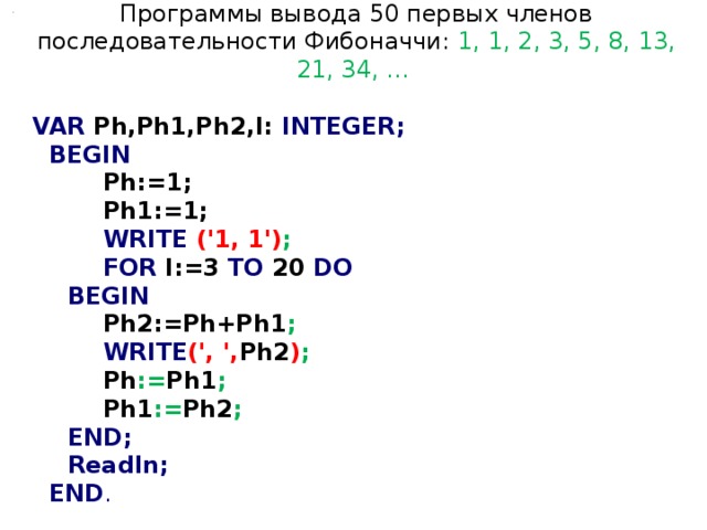 Программы вывода 50 первых членов последовательности Фибоначчи: 1, 1, 2, 3, 5, 8, 13, 21, 34, ...  VAR Ph,Ph1,Ph2,I: INTEGER;  BEGIN   Ph:=1;   Ph1:=1;   WRITE  ('1, 1') ;   FOR I:=3 TO 20 DO  BEGIN   Ph2:=Ph+Ph1 ;   WRITE (', ', Ph2 ) ;   Ph := Ph1 ;   Ph1 := Ph2 ;  END;  Readln;  END . 