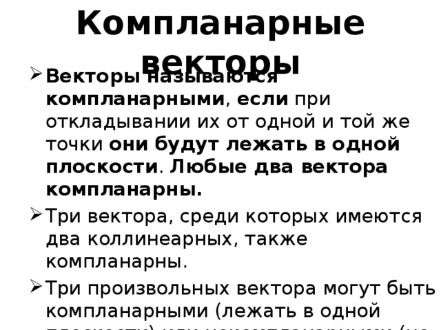 Компланарные векторы Векторы называются компланарными ,  если  при откладывании их от одной и той же точки  они будут лежать в одной плоскости .  Любые два вектора компланарны. Три вектора, среди которых имеются два коллинеарных, также компланарны. Три произвольных вектора могут быть компланарными (лежать в одной плоскости) или некомпланарными (не лежать в одной плоскости). 