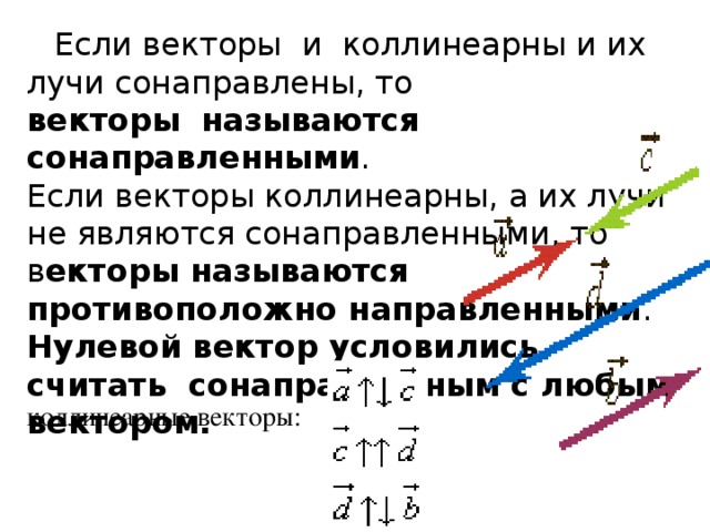 Если векторы  и  коллинеарны и их лучи сонаправлены, то векторы    называются сонаправленными .   Если векторы коллинеарны, а их лучи не являются сонаправленными, то в екторы называются противоположно направленными .   Нулевой вектор условились считать сонаправленным с любым вектором.   коллинеарные векторы:   