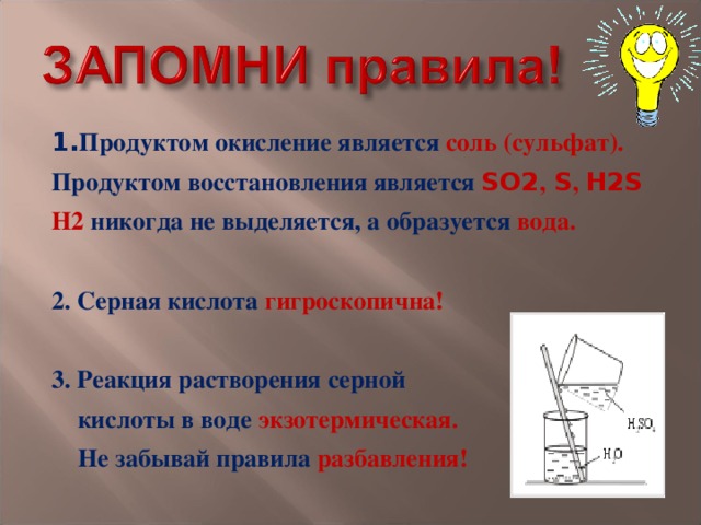 1. Продуктом окисление является соль (сульфат). Продуктом восстановления является SO2 , S , H2S Н2 никогда не выделяется, а образуется вода.  2. Серная кислота гигроскопична!  3. Реакция растворения серной  кислоты в воде экзотермическая.  Не забывай правила разбавления! 