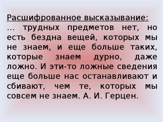 Расшифрованное высказывание: … трудных предметов нет, но есть бездна вещей, которых мы не знаем, и еще больше таких, которые знаем дурно, даже ложно. И эти-то ложные сведения еще больше нас останавливают и сбивают, чем те, которых мы совсем не знаем. А. И. Герцен. 