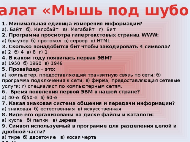 Салат «Мышь под шубой» 1. Минимальная единица измерения информации? а). Байт б). Килобайт в). Мегабайт г). Бит 2. Программа просмотра гипертекстовых страниц WWW: а) браузер б) протокол в) сервер в) HTML 3. Сколько понадобится бит чтобы закодировать 4 символа? а) 2 б) 4 в) 8 г) 1 4. В каком году появилась первая ЭВМ? а) 1950 б) 1960 в) 1946 5. Провайдер – это: а) компьютер, предоставляющий транзитную связь по сети; б) программа подключения к сети; в) фирма, предоставляющая сетевые услуги; г) специалист по компьютерным сетям. 6.  Время появления первой ЭВМ в нашей стране? а) 40-е б)50-е  в) 60-е 7. Какая знаковая система общения и передачи информации? а) знаковая б) естественная в) искусственная 8. Виде его организованы на диске файлы и каталоги: а) куста б) папки в) дерева  9. Символ используемый в программе для разделения целой и дробной части? а) тире б) двоеточие в) косая черта 10. Участок жесткого магнитного диска а) сектор б) файл в)папка 