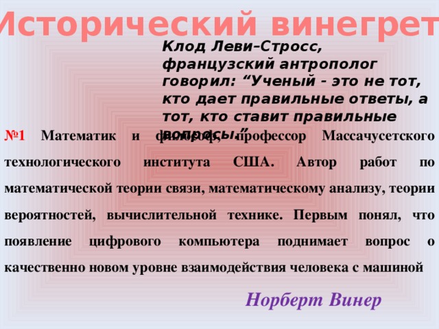 Исторический винегрет Клод Леви–Стросс, французский антрополог говорил: “Ученый - это не тот, кто дает правильные ответы, а тот, кто ставит правильные вопросы.” № 1 Математик и философ, профессор Массачусетского технологического института США. Автор работ по математической теории связи, математическому анализу, теории вероятностей, вычислительной технике. Первым понял, что появление цифрового компьютера поднимает вопрос о качественно новом уровне взаимодействия человека с машиной Норберт Винер 