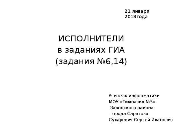 21 января 2013года ИСПОЛНИТЕЛИ в заданиях ГИА (задания №6,14) Учитель информатики МОУ «Гимназия №5»  Заводского района  города Саратова Сухаревич Сергей Иванович 