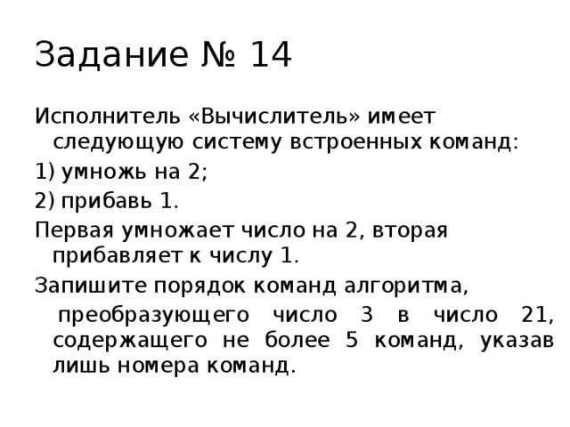 Задание № 14 Исполнитель «Вычислитель» имеет следующую систему встроенных команд: умножь на 2; прибавь 1. Первая умножает число на 2, вторая прибавляет к числу 1. Запишите порядок команд алгоритма,  преобразующего число 3 в число 21, содержащего не более 5 команд, указав лишь номера команд. 