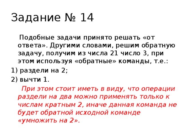 Задание № 14  Подобные задачи принято решать «от ответа». Другими словами, решим обратную задачу, получим из числа 21 число 3, при этом используя «обратные» команды, т.е.: 1) раздели на 2; 2) вычти 1.  При этом стоит иметь в виду, что операции раздели на два можно применять только к числам кратным 2, иначе данная команда не будет обратной исходной команде «умножить на 2». 