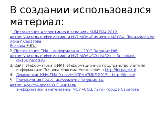 В создании использовался материал: 1 . Презентация Алгоритмика в заданиях КИМ ГИА 2012 Автор: Учитель информатики и ИКТ МОУ «Гимназия №108»  Ленинского района г.Саратова Ясакова Е.Ю. ; 2 . Презентация ГИА  - информатика – 2012 Задание №6 Автор: Учитель информатики и ИКТ МОУ «СОШ№32» г. Энгельса klv168.narod.ru 3. Сайт Информатика и ИКТ Информационное пространство учителя информатики Пьянова Максима Николаевича http://intpage.ru/ Демоверсия КИМ ГИА-9 по ИНФОРМАТИКЕ 2013  http://fipi.ru/ Презентация ГИА-9, информатик Задание 14 Автор: Александрова О.С.,учитель информатики и математики МОУ «СОШ №76» города Саратова 
