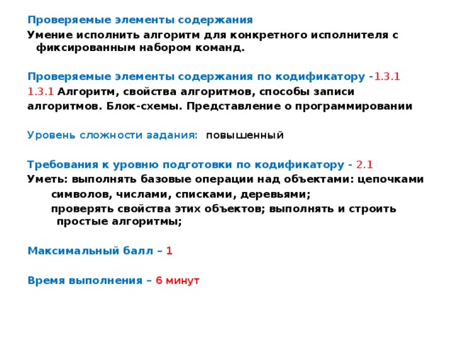 Проверяемые элементы содержания Умение исполнить алгоритм для конкретного исполнителя с фиксированным набором команд. Проверяемые элементы содержания по кодификатору - 1.3.1 1.3.1  Алгоритм, свойства алгоритмов, способы записи алгоритмов. Блок-схемы. Представление о программировании  Уровень сложности задания: повышенный  Требования к уровню подготовки по кодификатору -  2.1 Уметь: выполнять базовые операции над объектами: цепочками символов, числами, списками, деревьями; проверять свойства этих объектов; выполнять и строить простые алгоритмы;  Максимальный балл – 1  Время выполнения – 6 минут 