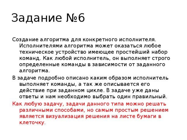 Задание №6 Создание алгоритма для конкретного исполнителя. Исполнителями алгоритма может оказаться любое техническое устройство имеющее простейший набор команд. Как любой исполнитель, он выполняет строго определенные команды в зависимости от заданного алгоритма. В задаче подробно описано каким образом исполнитель выполняет команды, а так же описывается его действие при заданном цикле. В задаче уже даны ответы и нам необходимо выбрать один правильный. Как любую задачу, задачи данного типа можно решать различными способами, но самым простым решением является визуализация решения на листе бумаги в клеточку. 