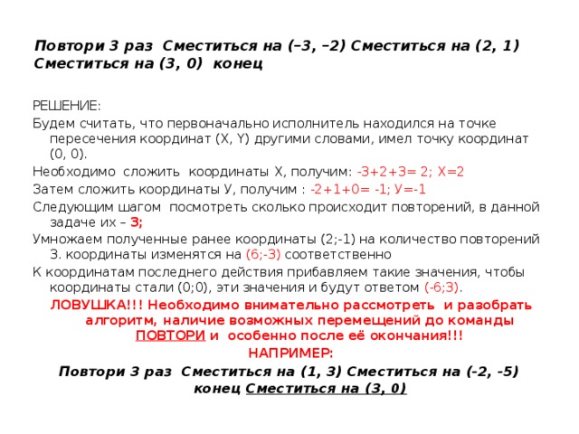 Повтори 3 раз Сместиться на (–3, –2) Сместиться на (2, 1) Сместиться на (3, 0) конец РЕШЕНИЕ: Будем считать, что первоначально исполнитель находился на точке пересечения координат (X, Y) другими словами, имел точку координат (0, 0).  Необходимо сложить координаты Х, получим: -3+2+3= 2; Х=2 Затем сложить координаты У, получим : -2+1+0= -1; У=-1 Следующим шагом посмотреть сколько происходит повторений, в данной задаче их – 3; Умножаем полученные ранее координаты (2;-1) на количество повторений 3. координаты изменятся на (6;-3) соответственно К координатам последнего действия прибавляем такие значения, чтобы координаты стали (0;0), эти значения и будут ответом (-6;3) . ЛОВУШКА!!! Необходимо внимательно рассмотреть и разобрать алгоритм, наличие возможных перемещений до команды ПОВТОРИ и особенно после её окончания!!! НАПРИМЕР: Повтори 3 раз Сместиться на (1, 3) Сместиться на (-2, -5) конец Сместиться на (3, 0)  