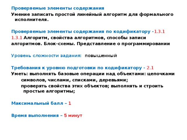 Проверяемые элементы содержания Умение записать простой линейный алгоритм для формального исполнителя. Проверяемые элементы содержания по кодификатору - 1.3.1 1.3.1  Алгоритм, свойства алгоритмов, способы записи алгоритмов. Блок-схемы. Представление о программировании  Уровень сложности задания: повышенный  Требования к уровню подготовки по кодификатору -  2.1 Уметь: выполнять базовые операции над объектами: цепочками символов, числами, списками, деревьями; проверять свойства этих объектов; выполнять и строить простые алгоритмы;  Максимальный балл – 1  Время выполнения – 5 минут 