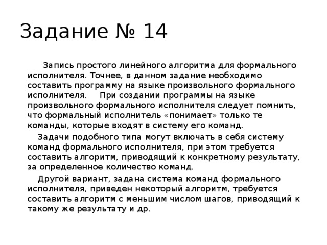 Задание № 14     Запись простого линейного алгоритма для формального исполнителя. Точнее, в данном задание необходимо составить программу на языке произвольного формального исполнителя.  При создании программы на языке произвольного формального исполнителя следует помнить, что формальный исполнитель «понимает» только те команды, которые входят в систему его команд.   Задачи подобного типа могут включать в себя систему команд формального исполнителя, при этом требуется составить алгоритм, приводящий к конкретному результату, за определенное количество команд.   Другой вариант, задана система команд формального исполнителя, приведен некоторый алгоритм, требуется составить алгоритм с меньшим числом шагов, приводящий к такому же результату и др. 