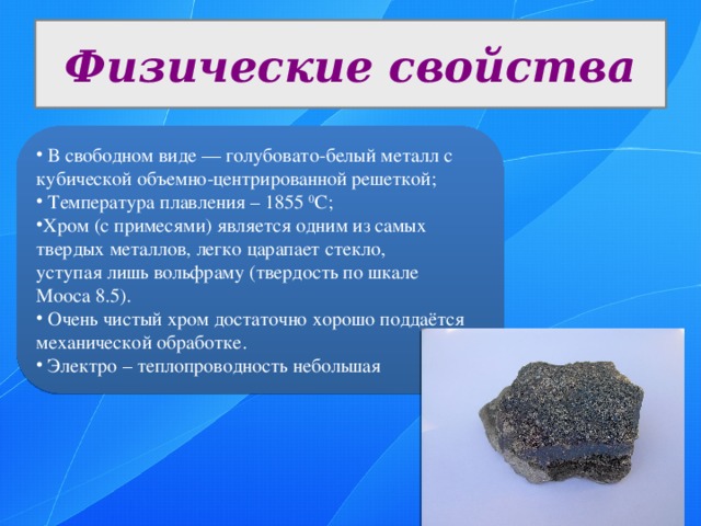 Физические свойства  В свободном виде — голубовато-белый металл с кубической объемно-центрированной решеткой;  Температура плавления – 1855 0 С; Хром (с примесями) является одним из самых твердых металлов, легко царапает стекло, уступая лишь вольфраму (твердость по шкале Мооса 8.5).  Очень чистый хром достаточно хорошо поддаётся механической обработке.  Электро – теплопроводность небольшая 