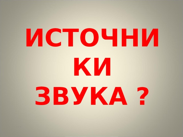ИСТОЧНИКИ ЗВУКА ? … 