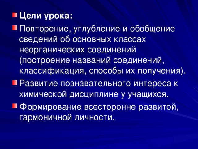 Цели урока:  Повторение, углубление и обобщение сведений об основных классах неорганических соединений (построение названий соединений, классификация, способы их получения). Развитие познавательного интереса к химической дисциплине у учащихся. Формирование всесторонне развитой, гармоничной личности. 