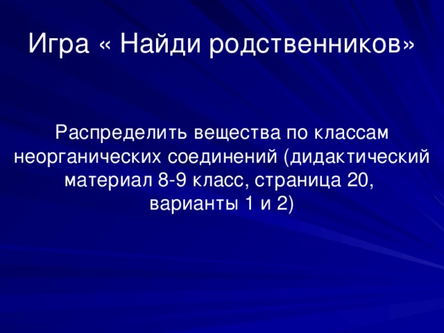 Игра « Найди родственников» Распределить вещества по классам неорганических соединений (дидактический материал 8-9 класс, страница 20, варианты 1 и 2) 