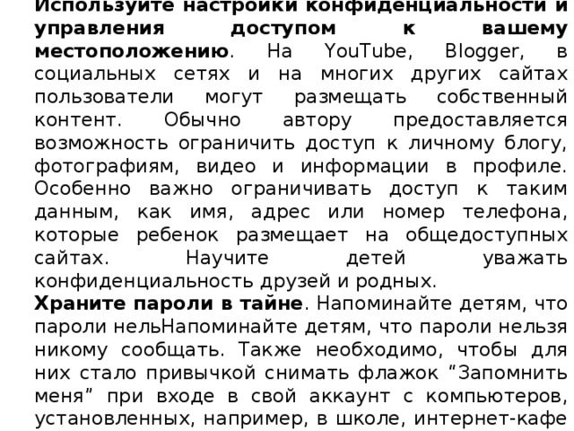 Используйте настройки конфиденциальности и управления доступом к вашему местоположению . На YouTube, Blogger, в социальных сетях и на многих других сайтах пользователи могут размещать собственный контент. Обычно автору предоставляется возможность ограничить доступ к личному блогу, фотографиям, видео и информации в профиле. Особенно важно ограничивать доступ к таким данным, как имя, адрес или номер телефона, которые ребенок размещает на общедоступных сайтах. Научите детей уважать конфиденциальность друзей и родных. Храните пароли в тайне . Напоминайте детям, что пароли нельНапоминайте детям, что пароли нельзя никому сообщать. Также необходимо, чтобы для них стало привычкой снимать флажок “Запомнить меня” при входе в свой аккаунт с компьютеров, установленных, например, в школе, интернет-кафе или библиотеке. Не доверяйте незнакомцам . Объясните детям, что не следует назначать личные встречи с людьми, с которыми они познакомились в Интернете, и сообщать им личную информацию, потому что незнакомцы могут выдавать себя за кого-то, кем они на самом деле не являются. 