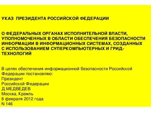 УКАЗ ПРЕЗИДЕНТА РОССИЙСКОЙ ФЕДЕРАЦИИ О ФЕДЕРАЛЬНЫХ ОРГАНАХ ИСПОЛНИТЕЛЬНОЙ ВЛАСТИ, УПОЛНОМОЧЕННЫХ В ОБЛАСТИ ОБЕСПЕЧЕНИЯ БЕЗОПАСНОСТИ ИНФОРМАЦИИ В ИНФОРМАЦИОННЫХ СИСТЕМАХ, СОЗДАННЫХ С ИСПОЛЬЗОВАНИЕМ СУПЕРКОМПЬЮТЕРНЫХ И ГРИД-ТЕХНОЛОГИЙ В целях обеспечения информационной безопасности Российской Федерации постановляю: Президент Российской Федерации Д.МЕДВЕДЕВ Москва, Кремль 8 февраля 2012 года N 146 8 февраля 2012 года N 146 
