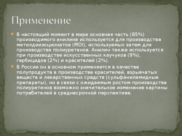 В настоящий момент в мире основная часть (85%) производимого анилина используется для производства метилдиизоционатов (MDI), используемых затем для производства полиуретанов. Анилин также используется при производстве искусственных каучуков (9%), гербицидов (2%) и красителей (2%). В России он в основном применяется в качестве полупродукта в производстве красителей, взрывчатых веществ и лекарственных средств (сульфаниламидные препараты), но в связи с ожидаемым ростом производства полиуретанов возможно значительное изменение картины потребителей в среднесрочной перспективе. 