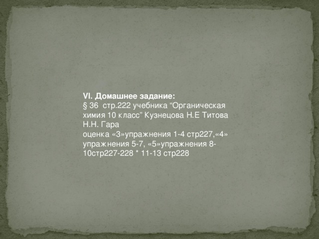 VI. Домашнее задание: § 36 стр.222 учебника “Органическая химия 10 класс” Кузнецова Н.Е Титова Н.Н. Гара оценка «3»упражнения 1-4 стр227,«4» упражнения 5-7, «5»упражнения 8-10стр227-228 * 11-13 стр228 
