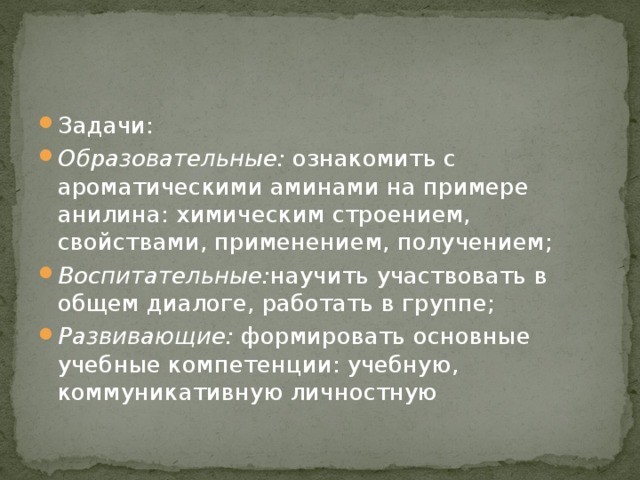Задачи: Образовательные: ознакомить с ароматическими аминами на примере анилина: химическим строением, свойствами, применением, получением; Воспитательные: научить участвовать в общем диалоге, работать в группе; Развивающие: формировать основные учебные компетенции: учебную, коммуникативную личностную 