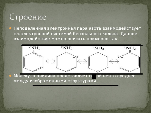 Неподеленная электронная пара азота взаимодействует с  -электронной системой бензольного кольца. Данное взаимодействие можно описать примерно так:      Молекула анилина представляет собой нечто среднее между изображенными структурами. 