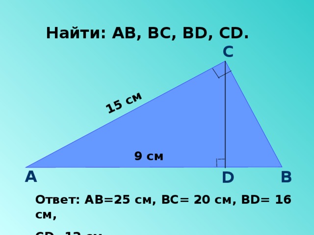 15 см Найти: АВ, ВС, В D , CD .  С 9 см А В D Ответ: АВ=25 см, ВС= 20 см, ВD= 16 см, СD=12 см. 
