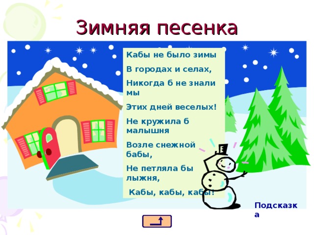 Зимняя песенка Кабы не было зимы В городах и селах, Никогда б не знали мы Этих дней веселых! Не кружила б малышня Возле снежной бабы, Не петляла бы лыжня,  Кабы, кабы, кабы! Подсказка 