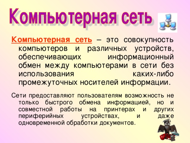 Компьютерная сеть – это совокупность компьютеров и различных устройств, обеспечивающих информационный обмен между компьютерами в сети без использования каких-либо промежуточных носителей информации. Сети предоставляют пользователям возможность не только быстрого обмена информацией, но и совместной работы на принтерах и других периферийных устройствах, и даже одновременной обработки документов. 