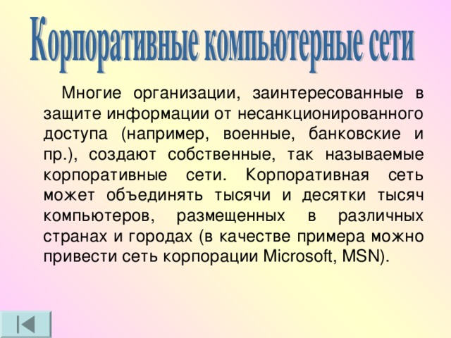  Многие организации, заинтересованные в защите информации от несанкционированного доступа (например, военные, банковские и пр.), создают собственные, так называемые корпоративные сети. Корпоративная сеть может объединять тысячи и десятки тысяч компьютеров, размещенных в различных странах и городах (в качестве примера можно привести сеть корпорации Microsoft, MSN). 
