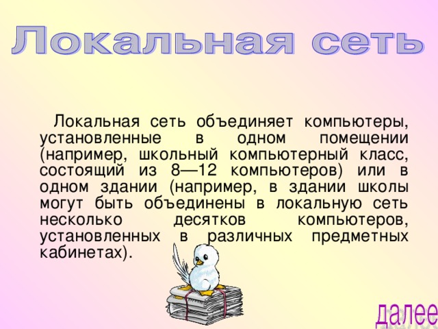  Локальная сеть объединяет компьютеры, установленные в одном помещении (например, школьный компьютерный класс, состоящий из 8—12 компьютеров) или в одном здании (например, в здании школы могут быть объединены в локальную сеть несколько десятков компьютеров, установленных в различных предметных кабинетах). 