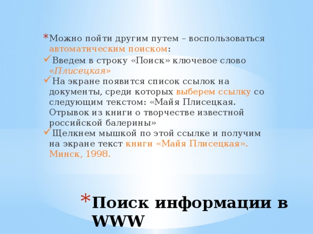 Можно пойти другим путем – воспользоваться автоматическим поиском : Введем в строку «Поиск» ключевое слово «Плисецкая» На экране появится список ссылок на документы, среди которых выберем ссылку со следующим текстом: «Майя Плисецкая. Отрывок из книги о творчестве известной российской балерины» Щелкнем мышкой по этой ссылке и получим на экране текст книги «Майя Плисецкая». Минск, 1998. Поиск информации в WWW 