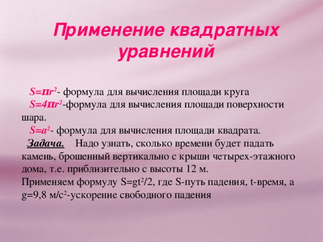 Применение квадратных уравнений  S=πr 2 - формула для вычисления площади круга  S=4πr 2 - формула для вычисления площади поверхности шара.  S= а 2 - формула для вычисления площади квадрата.  Задача. Надо узнать, сколько времени будет падать камень, брошенный вертикально с крыши четырех-этажного дома, т.е. приблизительно с высоты 12 м. Применяем формулу S=gt 2 /2, где S- путь падения, t- время, а g = 9,8 м/с 2 - ускорение свободного падения 