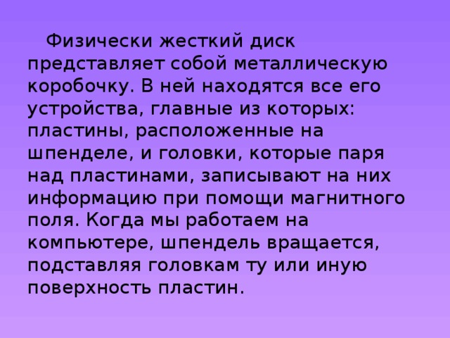  Физически жесткий диск представляет собой металлическую коробочку. В ней находятся все его устройства, главные из которых: пластины, расположенные на шпенделе, и головки, которые паря над пластинами, записывают на них информацию при помощи магнитного поля. Когда мы работаем на компьютере, шпендель вращается, подставляя головкам ту или иную поверхность пластин. 