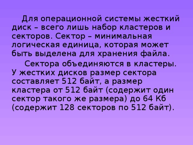  Для операционной системы жесткий диск – всего лишь набор кластеров и секторов. Сектор – минимальная логическая единица, которая может быть выделена для хранения файла.  Сектора объединяются в кластеры. У жестких дисков размер сектора составляет 512 байт, а размер кластера от 512 байт (содержит один сектор такого же размера) до 64 Кб (содержит 128 секторов по 512 байт). 