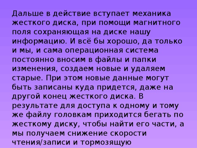 Дальше в действие вступает механика жесткого диска, при помощи магнитного поля сохраняющая на диске нашу информацию. И всё бы хорошо, да только и мы, и сама операционная система постоянно вносим в файлы и папки изменения, создаем новые и удаляем старые. При этом новые данные могут быть записаны куда придется, даже на другой конец жесткого диска. В результате для доступа к одному и тому же файлу головкам приходится бегать по жесткому диску, чтобы найти его части, а мы получаем снижение скорости чтения/записи и тормозящую операционную систему. Кроме того, интенсивная работа головок неизбежно приближает момент выхода жесткого диска из строя. 