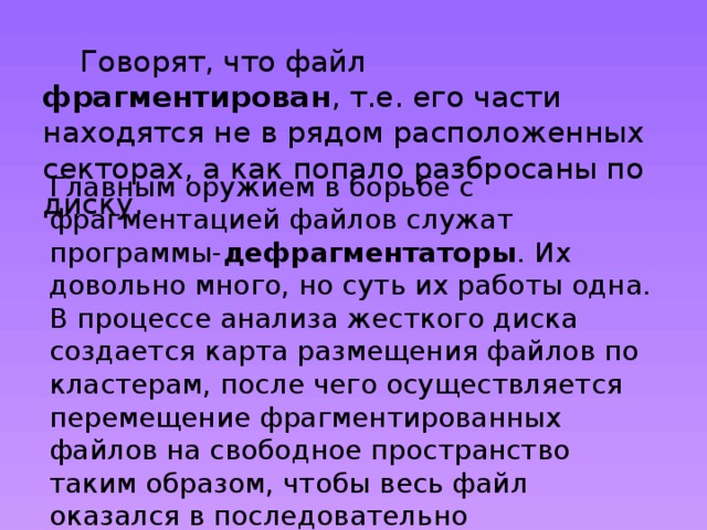  Говорят, что файл фрагментирован , т.е. его части находятся не в рядом расположенных секторах, а как попало разбросаны по диску. Главным оружием в борьбе с фрагментацией файлов служат программы- дефрагментаторы . Их довольно много, но суть их работы одна. В процессе анализа жесткого диска создается карта размещения файлов по кластерам, после чего осуществляется перемещение фрагментированных файлов на свободное пространство таким образом, чтобы весь файл оказался в последовательно расположенных кластерах. 