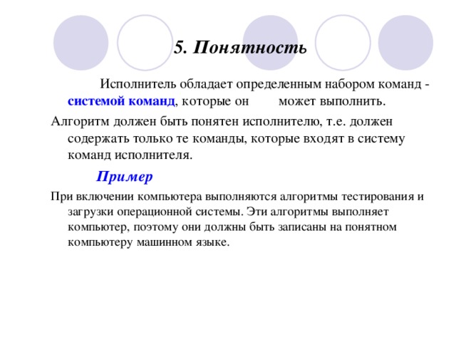 5. Понятность        Исполнитель обладает определенным набором команд - системой команд , которые он  может выполнить. Алгоритм должен быть понятен исполнителю, т.е. должен содержать только те команды, которые входят в систему команд исполнителя.   Пример При включении компьютера выполняются алгоритмы тестирования и загрузки операционной системы. Эти алгоритмы выполняет компьютер, поэтому они должны быть записаны на понятном компьютеру машинном языке. 