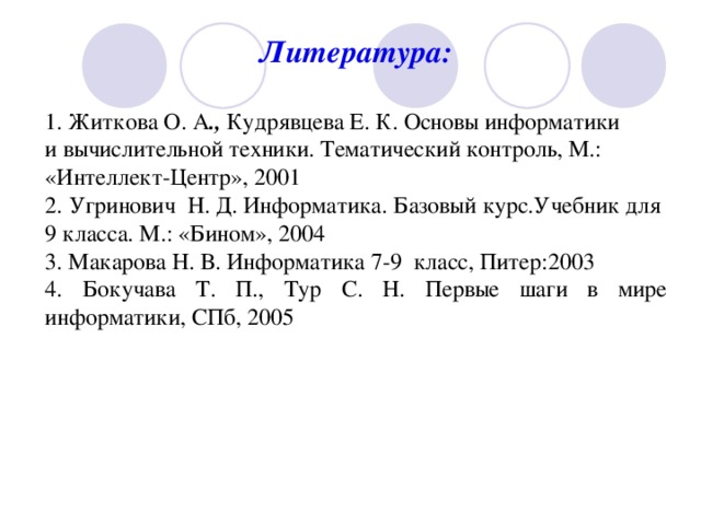 Литература:  1. Житкова О. А ., Кудрявцева Е. К. Основы информатики и вычислительной техники. Тематический контроль, М.: «Интеллект-Центр», 2001 2. Угринович Н. Д. Информатика. Базовый курс.Учебник для 9 класса. М.: «Бином», 2004 3. Макарова Н. В. Информатика 7-9 класс, Питер:2003 4. Бокучава Т. П., Тур С. Н. Первые шаги в мире информатики, СПб, 2005 